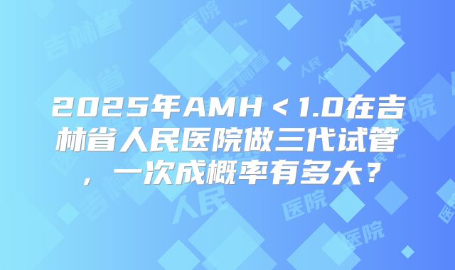 2025年AMH＜1.0在吉林省人民医院做三代试管，一次成概率有多大？