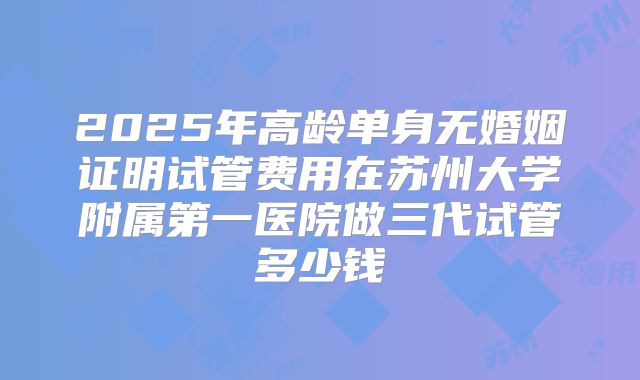2025年高龄单身无婚姻证明试管费用在苏州大学附属第一医院做三代试管多少钱