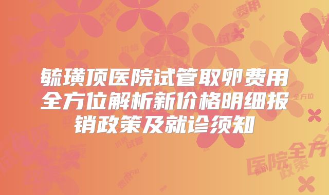 毓璜顶医院试管取卵费用全方位解析新价格明细报销政策及就诊须知