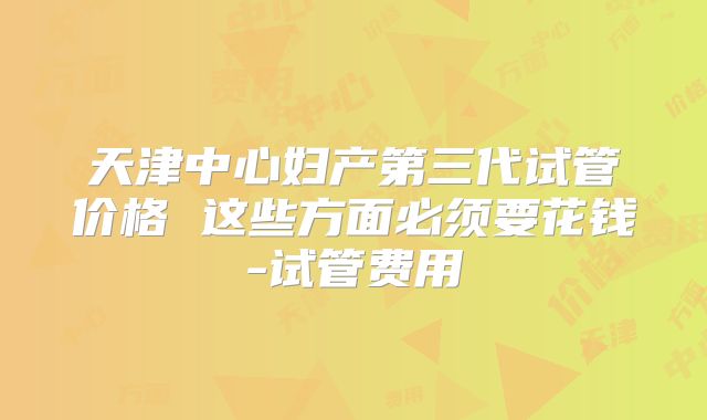 天津中心妇产第三代试管价格 这些方面必须要花钱-试管费用