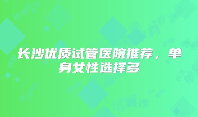 长沙优质试管医院推荐，单身女性选择多