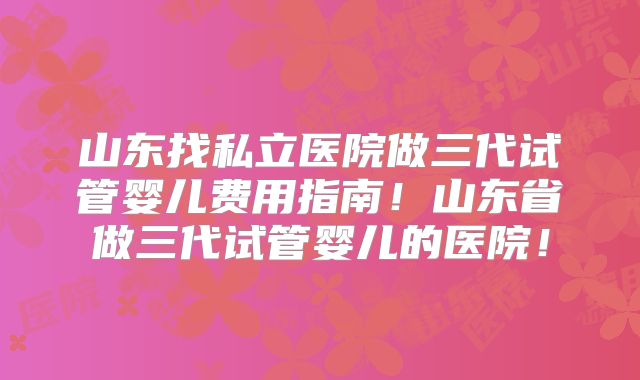 山东找私立医院做三代试管婴儿费用指南!山东省做三代试管婴儿的医院!