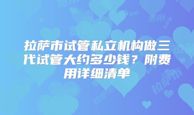 拉萨市试管私立机构做三代试管大约多少钱？附费用详细清单