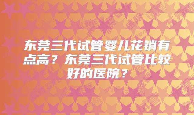 东莞三代试管婴儿花销有点高？东莞三代试管比较好的医院？