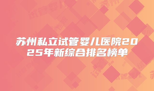 苏州私立试管婴儿医院2025年新综合排名榜单