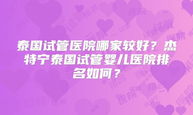 泰国试管医院哪家较好？杰特宁泰国试管婴儿医院排名如何？