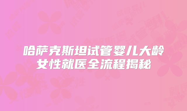 哈萨克斯坦试管婴儿大龄女性就医全流程揭秘