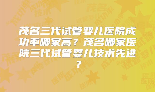 茂名三代试管婴儿医院成功率哪家高？茂名哪家医院三代试管婴儿技术先进？