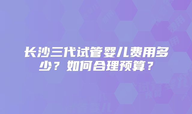长沙三代试管婴儿费用多少？如何合理预算？