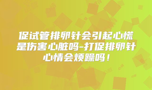 促试管排卵针会引起心慌是伤害心脏吗-打促排卵针心情会烦躁吗！