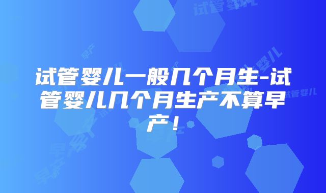试管婴儿一般几个月生-试管婴儿几个月生产不算早产！