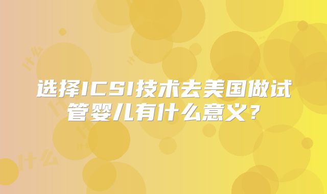 选择ICSI技术去美国做试管婴儿有什么意义？