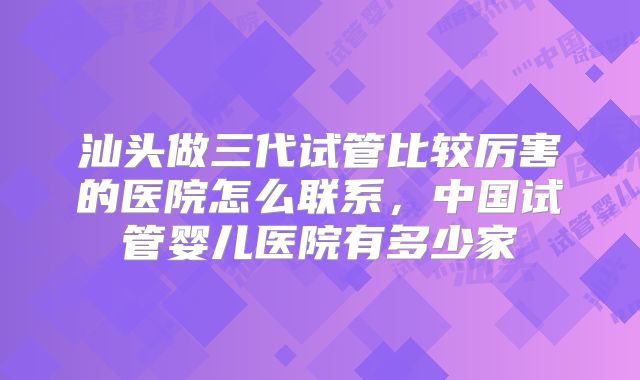 汕头做三代试管比较厉害的医院怎么联系，中国试管婴儿医院有多少家