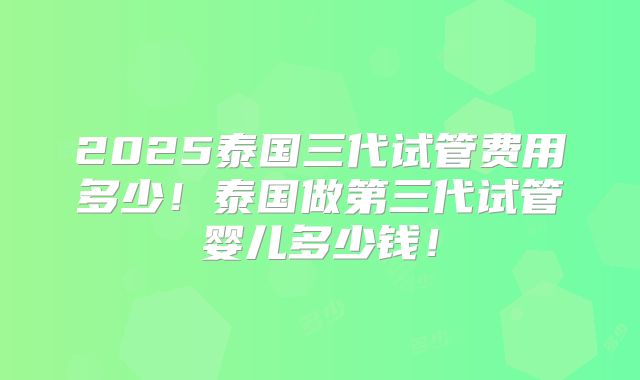 2025泰国三代试管费用多少！泰国做第三代试管婴儿多少钱！