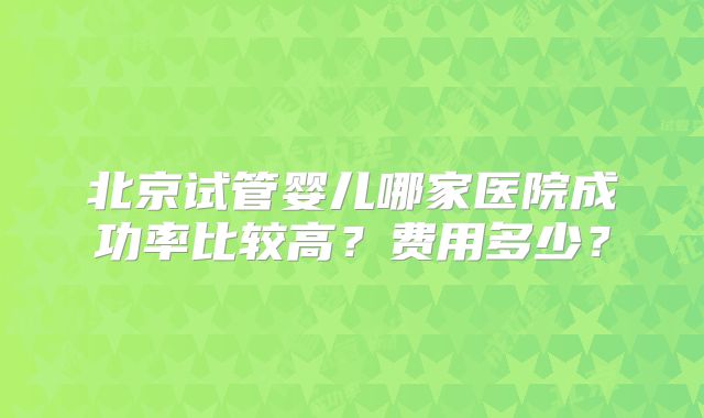 北京试管婴儿哪家医院成功率比较高？费用多少？