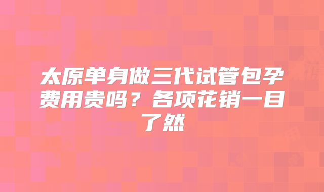 太原单身做三代试管包孕费用贵吗?各项花销一目了然
