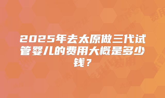 2025年去太原做三代试管婴儿的费用大概是多少钱？