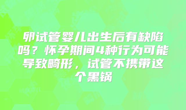卵试管婴儿出生后有缺陷吗？怀孕期间4种行为可能导致畸形，试管不携带这个黑锅