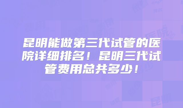 昆明能做第三代试管的医院详细排名！昆明三代试管费用总共多少！
