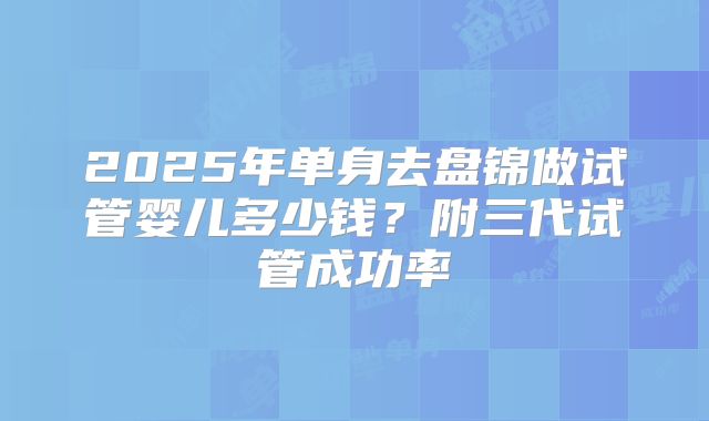 2025年单身去盘锦做试管婴儿多少钱？附三代试管成功率