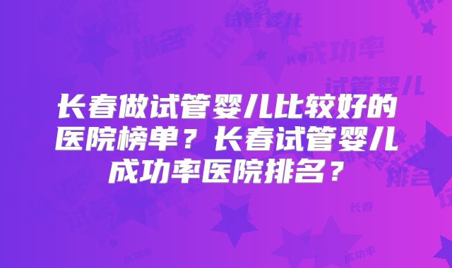 长春做试管婴儿比较好的医院榜单?长春试管婴儿成功率医院排名?