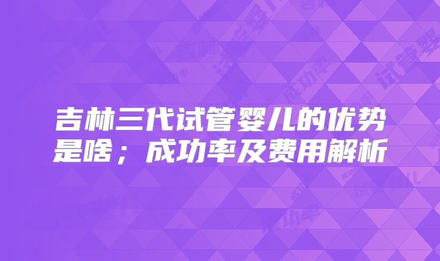 吉林三代试管婴儿的优势是啥;成功率及费用解析