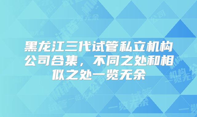 黑龙江三代试管私立机构公司合集，不同之处和相似之处一览无余