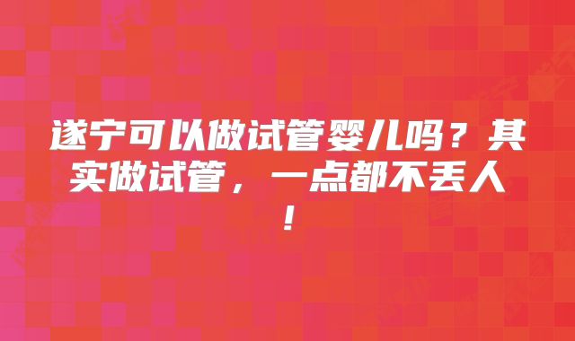 遂宁可以做试管婴儿吗？其实做试管，一点都不丢人!