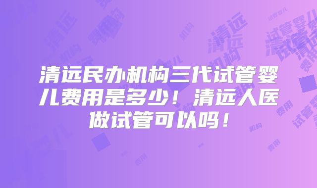 清远民办机构三代试管婴儿费用是多少！清远人医做试管可以吗！