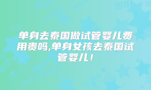 单身去泰国做试管婴儿费用贵吗,单身女孩去泰国试管婴儿！