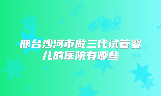 邢台沙河市做三代试管婴儿的医院有哪些