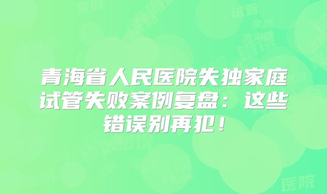 青海省人民医院失独家庭试管失败案例复盘：这些错误别再犯！