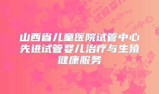 山西省儿童医院试管中心先进试管婴儿治疗与生殖健康服务
