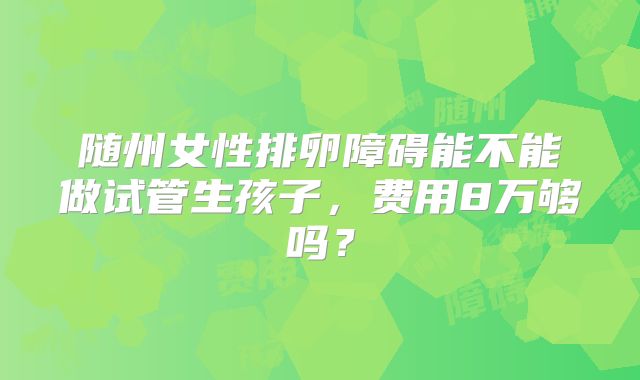 随州女性排卵障碍能不能做试管生孩子,费用8万够吗?