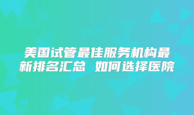 美国试管最佳服务机构最新排名汇总 如何选择医院
