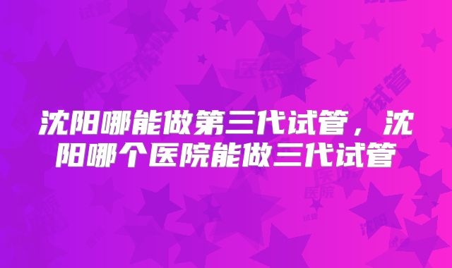 沈阳哪能做第三代试管，沈阳哪个医院能做三代试管