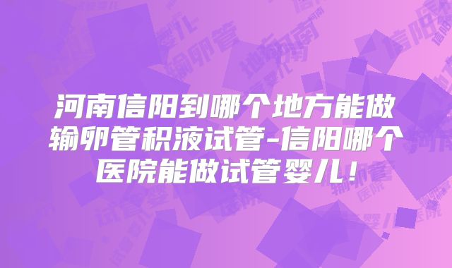 河南信阳到哪个地方能做输卵管积液试管-信阳哪个医院能做试管婴儿！