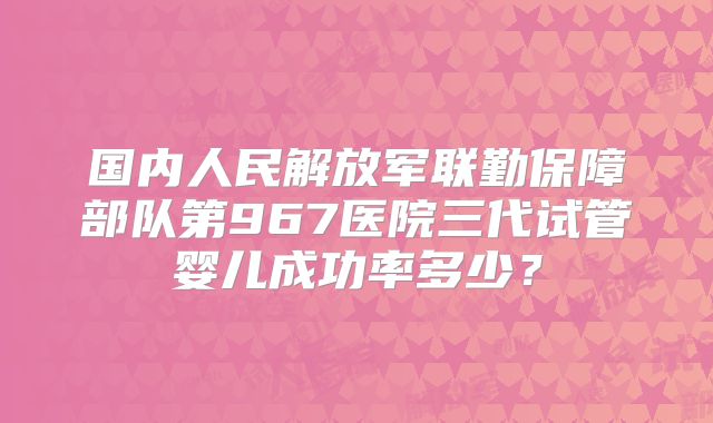 国内人民解放军联勤保障部队第967医院三代试管婴儿成功率多少？