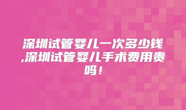 深圳试管婴儿一次多少钱,深圳试管婴儿手术费用贵吗！