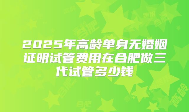2025年高龄单身无婚姻证明试管费用在合肥做三代试管多少钱