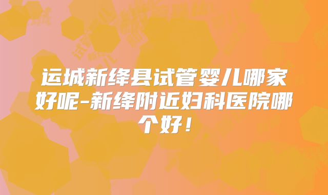 运城新绛县试管婴儿哪家好呢-新绛附近妇科医院哪个好！