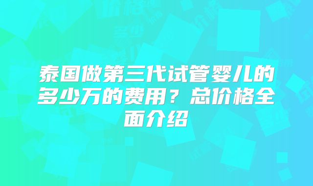 泰国做第三代试管婴儿的多少万的费用？总价格全面介绍