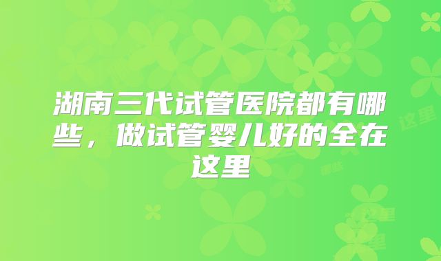 湖南三代试管医院都有哪些，做试管婴儿好的全在这里