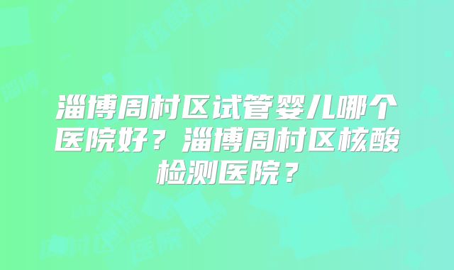 淄博周村区试管婴儿哪个医院好？淄博周村区核酸检测医院？