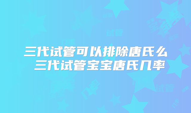 三代试管可以排除唐氏么 三代试管宝宝唐氏几率