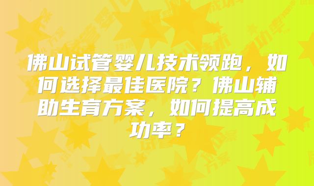 佛山试管婴儿技术领跑，如何选择最佳医院？佛山辅助生育方案，如何提高成功率？