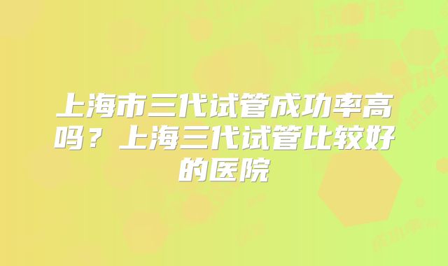 上海市三代试管成功率高吗？上海三代试管比较好的医院