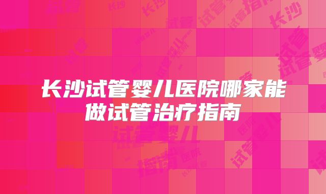 长沙试管婴儿医院哪家能做试管治疗指南