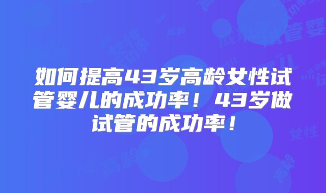 如何提高43岁高龄女性试管婴儿的成功率!43岁做试管的成功率!