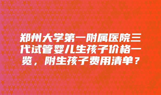 郑州大学第一附属医院三代试管婴儿生孩子价格一览，附生孩子费用清单？